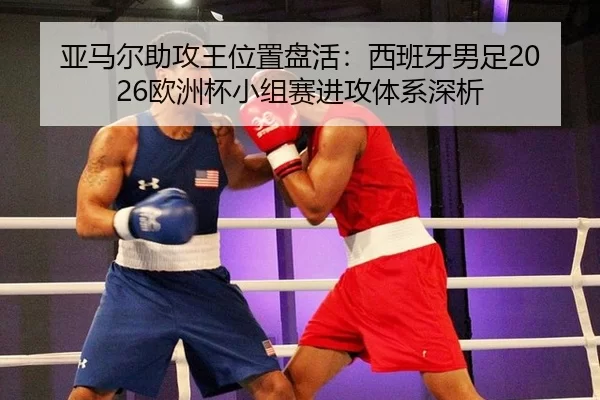 亚马尔助攻王位置盘活：西班牙男足2026欧洲杯小组赛进攻体系深析