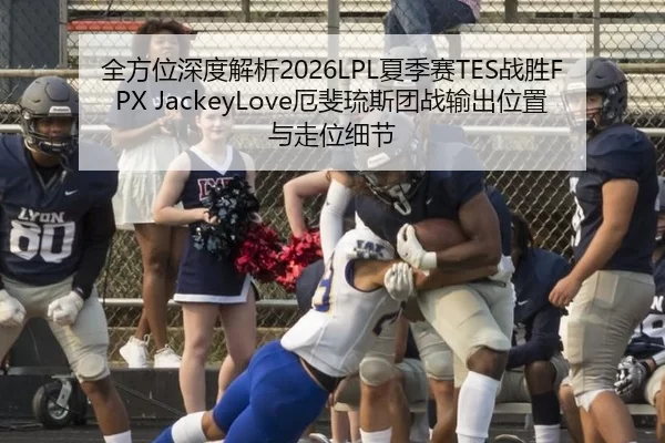 全方位深度解析2026LPL夏季赛TES战胜FPX JackeyLove厄斐琉斯团战输出位置与走位细节